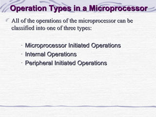 Operation Types in a MicroprocessorOperation Types in a Microprocessor
All of the operations of the microprocessor can beAll of the operations of the microprocessor can be
classified into one of three types:classified into one of three types:
- Microprocessor Initiated OperationsMicroprocessor Initiated Operations
- Internal OperationsInternal Operations
- Peripheral Initiated OperationsPeripheral Initiated Operations
 