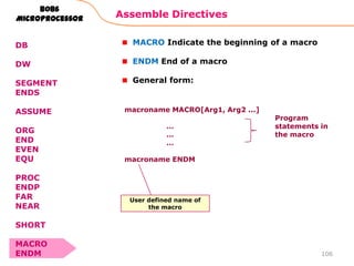 Assemble Directives
106
8086
Microprocessor
DB
DW
SEGMENT
ENDS
ASSUME
ORG
END
EVEN
EQU
PROC
ENDP
FAR
NEAR
SHORT
MACRO
ENDM
MACRO Indicate the beginning of a macro
ENDM End of a macro
General form:
macroname MACRO[Arg1, Arg2 ...]
…
…
…
macroname ENDM
Program
statements in
the macro
User defined name of
the macro
 