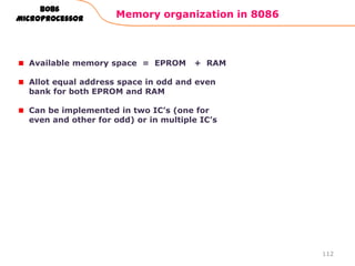 Memory organization in 8086
112
8086
Microprocessor
Available memory space = EPROM + RAM
Allot equal address space in odd and even
bank for both EPROM and RAM
Can be implemented in two IC‟s (one for
even and other for odd) or in multiple IC‟s
 