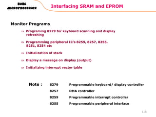 Interfacing SRAM and EPROM
116
8086
Microprocessor
Monitor Programs
Programing 8279 for keyboard scanning and display
refreshing
Programming peripheral IC‟s 8259, 8257, 8255,
8251, 8254 etc
Initialization of stack
Display a message on display (output)
Initializing interrupt vector table
8279 Programmable keyboard/ display controller
8257 DMA controller
8259 Programmable interrupt controller
8255 Programmable peripheral interface
Note :
 