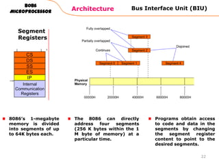 Architecture
8086
Microprocessor
22
Bus Interface Unit (BIU)
Segment
Registers
8086‟s 1-megabyte
memory is divided
into segments of up
to 64K bytes each.
Programs obtain access
to code and data in the
segments by changing
the segment register
content to point to the
desired segments.
The 8086 can directly
address four segments
(256 K bytes within the 1
M byte of memory) at a
particular time.
 