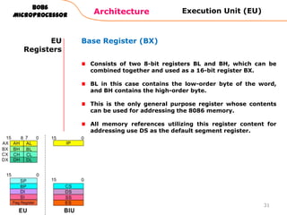 Architecture
8086
Microprocessor
31
EU
Registers
Base Register (BX)
Consists of two 8-bit registers BL and BH, which can be
combined together and used as a 16-bit register BX.
BL in this case contains the low-order byte of the word,
and BH contains the high-order byte.
This is the only general purpose register whose contents
can be used for addressing the 8086 memory.
All memory references utilizing this register content for
addressing use DS as the default segment register.
Execution Unit (EU)
 