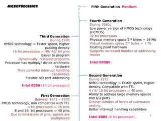 Microprocessor
First Generation
Between 1971 – 1973
PMOS technology, non compatible with TTL
4 bit processors 16 pins
8 and 16 bit processors 40 pins
Due to limitations of pins, signals are
multiplexed
Second Generation
During 1973
NMOS technology Faster speed, Higher
density, Compatible with TTL
4 / 8/ 16 bit processors 40 pins
Ability to address large memory spaces
and I/O ports
Greater number of levels of subroutine
nesting
Better interrupt handling capabilities
Intel 8085 (8 bit processor)
Third Generation
During 1978
HMOS technology Faster speed, Higher
packing density
16 bit processors 40/ 48/ 64 pins
Easier to program
Dynamically relatable programs
Processor has multiply/ divide arithmetic
hardware
More powerful interrupt handling
capabilities
Flexible I/O port addressing
Intel 8086 (16 bit processor)
Fourth Generation
During 1980s
Low power version of HMOS technology
(HCMOS)
32 bit processors
Physical memory space 224 bytes = 16 Mb
Virtual memory space 240 bytes = 1 Tb
Floating point hardware
Supports increased number of addressing
modes
Intel 80386
Fifth Generation Pentium
4
 