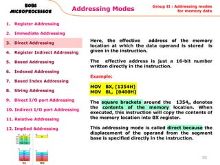 Addressing Modes
50
8086
Microprocessor
1. Register Addressing
2. Immediate Addressing
3. Direct Addressing
4. Register Indirect Addressing
5. Based Addressing
6. Indexed Addressing
7. Based Index Addressing
8. String Addressing
9. Direct I/O port Addressing
10. Indirect I/O port Addressing
11. Relative Addressing
12. Implied Addressing
Here, the effective address of the memory
location at which the data operand is stored is
given in the instruction.
The effective address is just a 16-bit number
written directly in the instruction.
Example:
MOV BX, [1354H]
MOV BL, [0400H]
The square brackets around the 1354H denotes
the contents of the memory location. When
executed, this instruction will copy the contents of
the memory location into BX register.
This addressing mode is called direct because the
displacement of the operand from the segment
base is specified directly in the instruction.
Group II : Addressing modes
for memory data
 