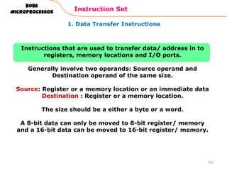 1. Data Transfer Instructions
Instruction Set
61
8086
Microprocessor
Instructions that are used to transfer data/ address in to
registers, memory locations and I/O ports.
Generally involve two operands: Source operand and
Destination operand of the same size.
Source: Register or a memory location or an immediate data
Destination : Register or a memory location.
The size should be a either a byte or a word.
A 8-bit data can only be moved to 8-bit register/ memory
and a 16-bit data can be moved to 16-bit register/ memory.
 