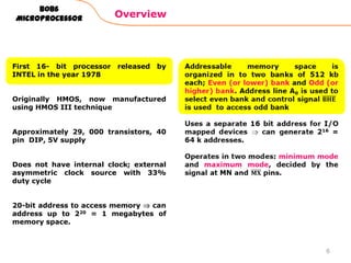 Overview
8086
Microprocessor
First 16- bit processor released by
INTEL in the year 1978
Originally HMOS, now manufactured
using HMOS III technique
Approximately 29, 000 transistors, 40
pin DIP, 5V supply
Does not have internal clock; external
asymmetric clock source with 33%
duty cycle
20-bit address to access memory can
address up to 220 = 1 megabytes of
memory space.
6
 