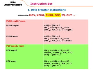 1. Data Transfer Instructions
Instruction Set
63
8086
Microprocessor
Mnemonics: MOV, XCHG, PUSH, POP, IN, OUT …
PUSH reg16/ mem
PUSH reg16
PUSH mem
(SP) (SP) – 2
MA S = (SS) x 1610 + SP
(MA S ; MA S + 1) (reg16)
(SP) (SP) – 2
MA S = (SS) x 1610 + SP
(MA S ; MA S + 1) (mem)
POP reg16/ mem
POP reg16
POP mem
MA S = (SS) x 1610 + SP
(reg16) (MA S ; MA S + 1)
(SP) (SP) + 2
MA S = (SS) x 1610 + SP
(mem) (MA S ; MA S + 1)
(SP) (SP) + 2
 