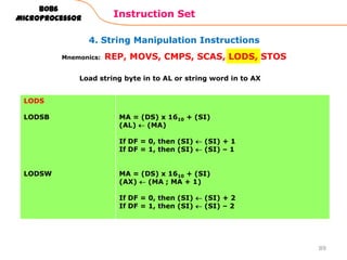 4. String Manipulation Instructions
Instruction Set
89
8086
Microprocessor
Mnemonics: REP, MOVS, CMPS, SCAS, LODS, STOS
LODS
LODSB
LODSW
MA = (DS) x 1610 + (SI)
(AL) (MA)
If DF = 0, then (SI) (SI) + 1
If DF = 1, then (SI) (SI) – 1
MA = (DS) x 1610 + (SI)
(AX) (MA ; MA + 1)
If DF = 0, then (SI) (SI) + 2
If DF = 1, then (SI) (SI) – 2
Load string byte in to AL or string word in to AX
 