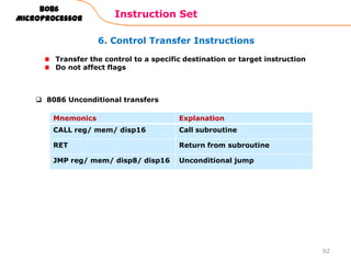 6. Control Transfer Instructions
Instruction Set
92
8086
Microprocessor
Transfer the control to a specific destination or target instruction
Do not affect flags
Mnemonics Explanation
CALL reg/ mem/ disp16 Call subroutine
RET Return from subroutine
JMP reg/ mem/ disp8/ disp16 Unconditional jump
 8086 Unconditional transfers
 
