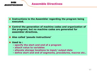 Assemble Directives
97
8086
Microprocessor
Instructions to the Assembler regarding the program being
executed.
Control the generation of machine codes and organization of
the program; but no machine codes are generated for
assembler directives.
Also called „pseudo instructions‟
Used to :
› specify the start and end of a program
› attach value to variables
› allocate storage locations to input/ output data
› define start and end of segments, procedures, macros etc..
 