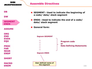 Assemble Directives
100
8086
Microprocessor
SEGMENT : Used to indicate the beginning of
a code/ data/ stack segment
ENDS : Used to indicate the end of a code/
data/ stack segment
General form:
Segnam SEGMENT
…
…
…
…
…
…
Segnam ENDS
Program code
or
Data Defining Statements
User defined name of
the segment
DB
DW
SEGMENT
ENDS
ASSUME
ORG
END
EVEN
EQU
PROC
FAR
NEAR
ENDP
SHORT
MACRO
ENDM
 