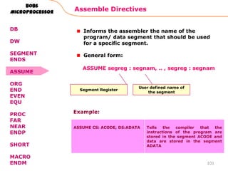 Assemble Directives
101
8086
Microprocessor
DB
DW
SEGMENT
ENDS
ASSUME
ORG
END
EVEN
EQU
PROC
FAR
NEAR
ENDP
SHORT
MACRO
ENDM
Informs the assembler the name of the
program/ data segment that should be used
for a specific segment.
General form:
Segment Register
ASSUME segreg : segnam, .. , segreg : segnam
User defined name of
the segment
ASSUME CS: ACODE, DS:ADATA Tells the compiler that the
instructions of the program are
stored in the segment ACODE and
data are stored in the segment
ADATA
Example:
 