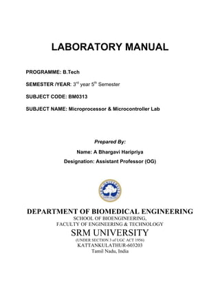 LABORATORY MANUAL
PROGRAMME: B.Tech
SEMESTER /YEAR: 3rd year 5th Semester
SUBJECT CODE: BM0313
SUBJECT NAME: Microprocessor & Microcontroller Lab

Prepared By:
Name: A Bhargavi Haripriya
Designation: Assistant Professor (OG)

DEPARTMENT OF BIOMEDICAL ENGINEERING
SCHOOL OF BIOENGINEERING,
FACULTY OF ENGINEERING & TECHNOLOGY

SRM UNIVERSITY
(UNDER SECTION 3 of UGC ACT 1956)

KATTANKULATHUR-603203
Tamil Nadu, India

 