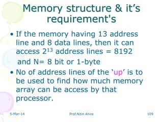 Memory structure & it‟s
requirement's
• If the memory having 13 address
line and 8 data lines, then it can
access 213 address lines = 8192
and N= 8 bit or 1-byte
• No of address lines of the „up‟ is to
be used to find how much memory
array can be access by that
processor.
5-Mar-14

Prof.Nitin Ahire

109

 
