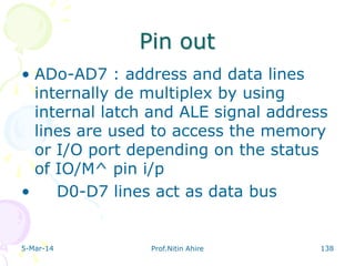 Pin out
• ADo-AD7 : address and data lines
internally de multiplex by using
internal latch and ALE signal address
lines are used to access the memory
or I/O port depending on the status
of IO/M^ pin i/p
•
D0-D7 lines act as data bus

5-Mar-14

Prof.Nitin Ahire

138

 