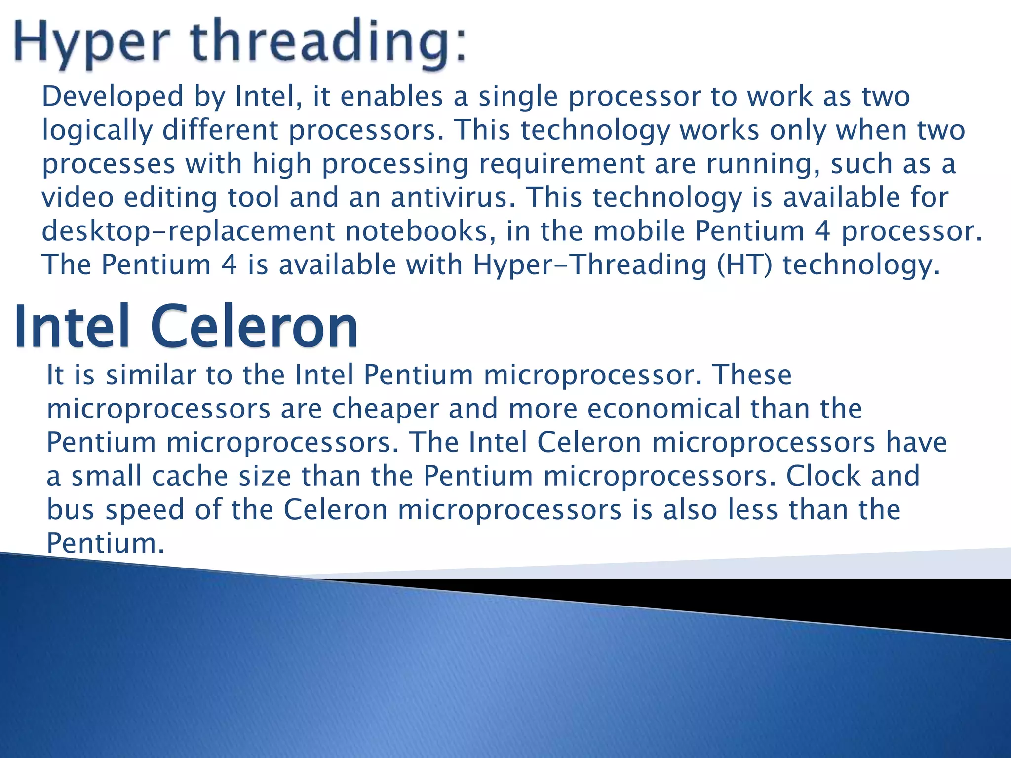 Developed by Intel, it enables a single processor to work as two
logically different processors. This technology works only when two
processes with high processing requirement are running, such as a
video editing tool and an antivirus. This technology is available for
desktop-replacement notebooks, in the mobile Pentium 4 processor.
The Pentium 4 is available with Hyper-Threading (HT) technology.
Intel Celeron
It is similar to the Intel Pentium microprocessor. These
microprocessors are cheaper and more economical than the
Pentium microprocessors. The Intel Celeron microprocessors have
a small cache size than the Pentium microprocessors. Clock and
bus speed of the Celeron microprocessors is also less than the
Pentium.
 