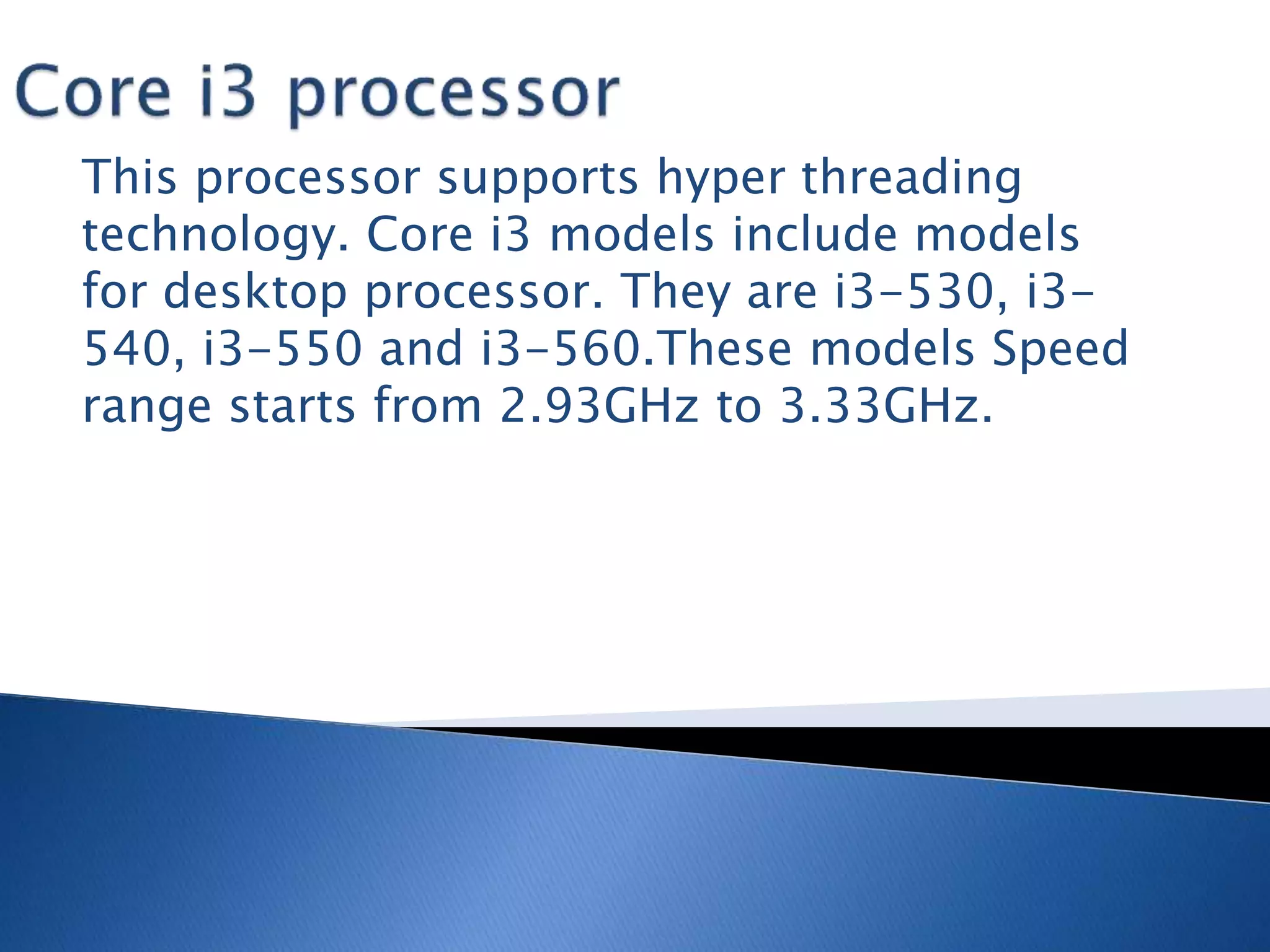 This processor supports hyper threading
technology. Core i3 models include models
for desktop processor. They are i3-530, i3-
540, i3-550 and i3-560.These models Speed
range starts from 2.93GHz to 3.33GHz.
 