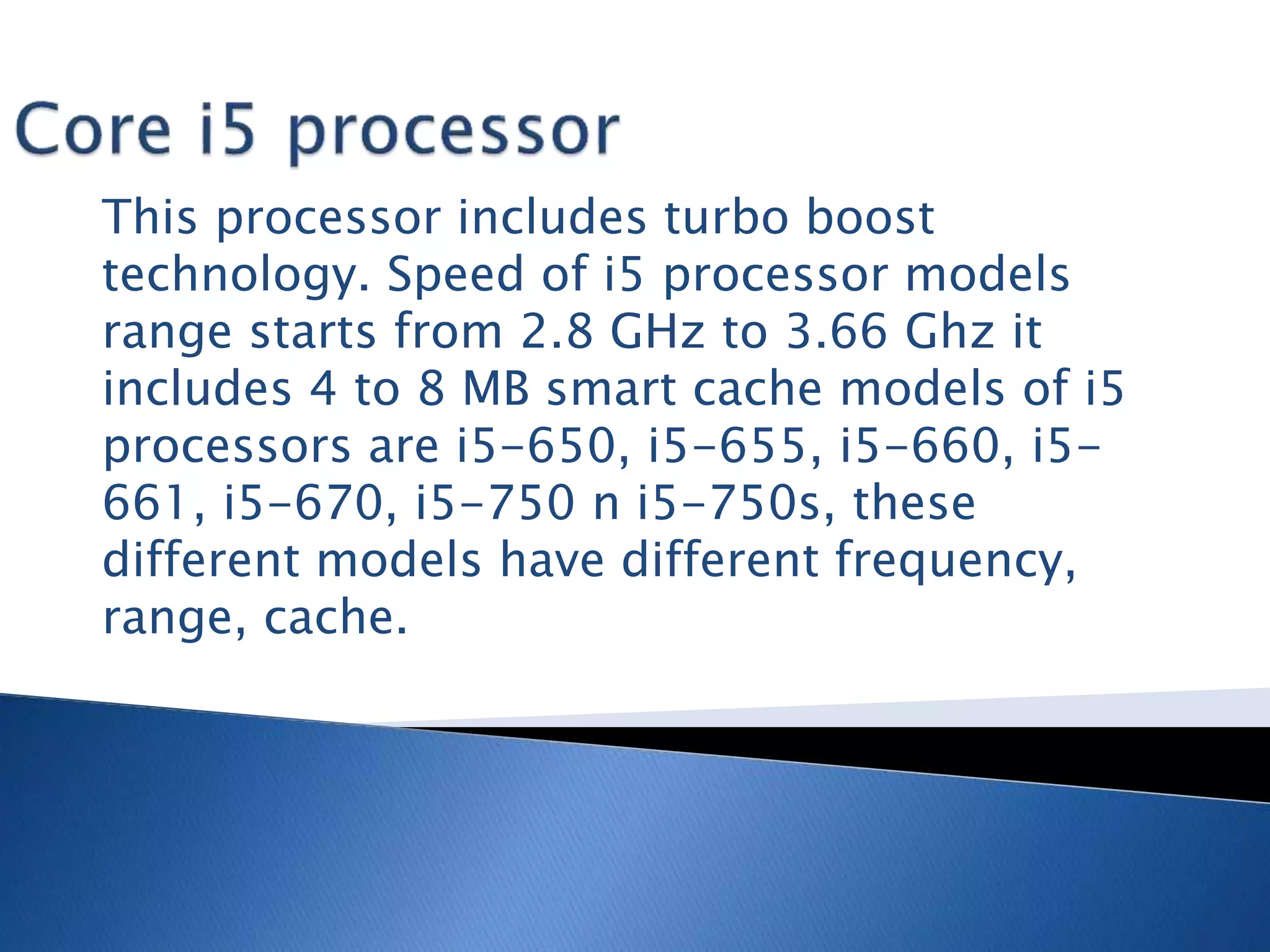 This processor includes turbo boost
technology. Speed of i5 processor models
range starts from 2.8 GHz to 3.66 Ghz it
includes 4 to 8 MB smart cache models of i5
processors are i5-650, i5-655, i5-660, i5-
661, i5-670, i5-750 n i5-750s, these
different models have different frequency,
range, cache.
 