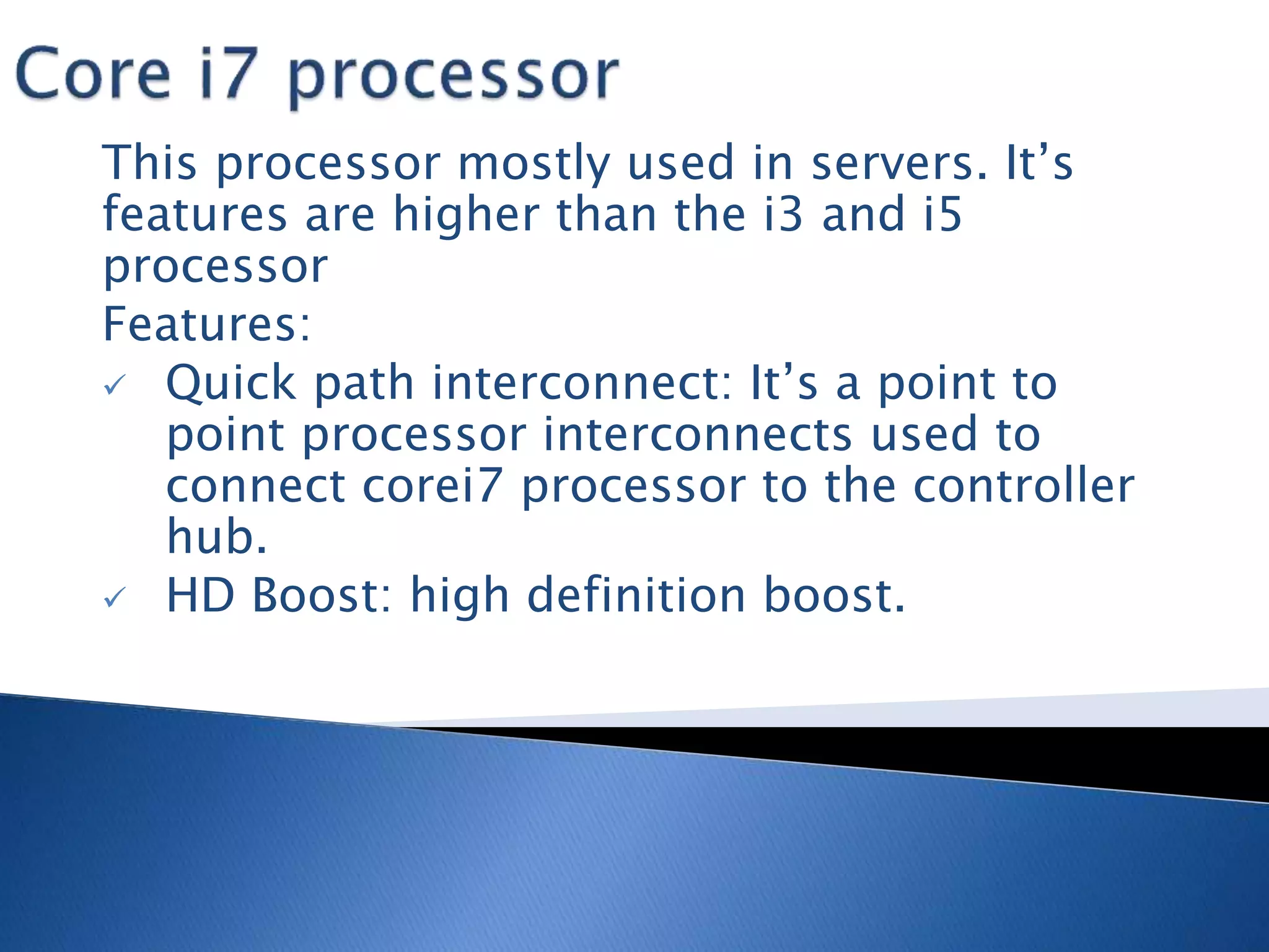 This processor mostly used in servers. It’s
features are higher than the i3 and i5
processor
Features:
 Quick path interconnect: It’s a point to
point processor interconnects used to
connect corei7 processor to the controller
hub.
 HD Boost: high definition boost.
 