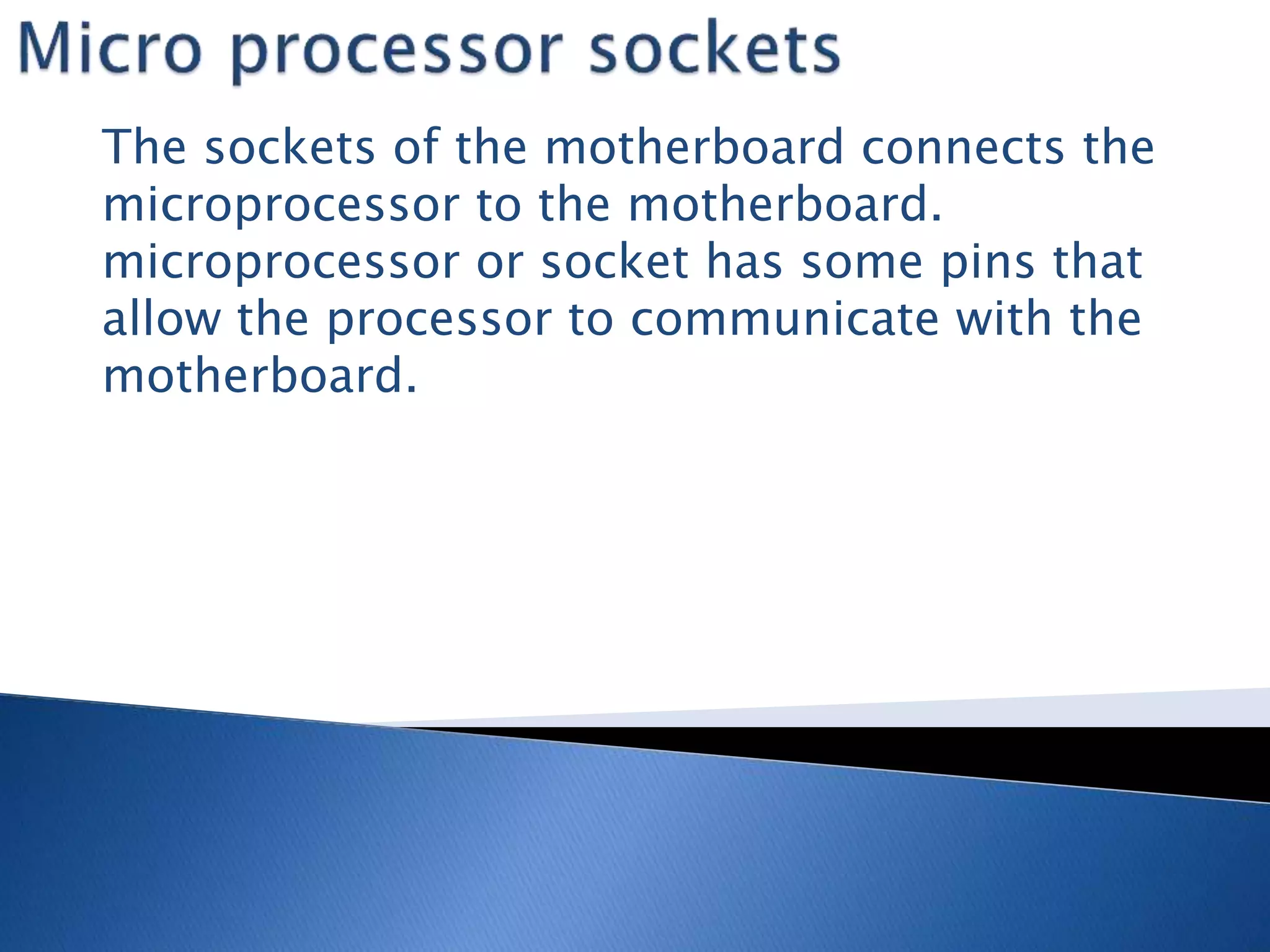 The sockets of the motherboard connects the
microprocessor to the motherboard.
microprocessor or socket has some pins that
allow the processor to communicate with the
motherboard.
 