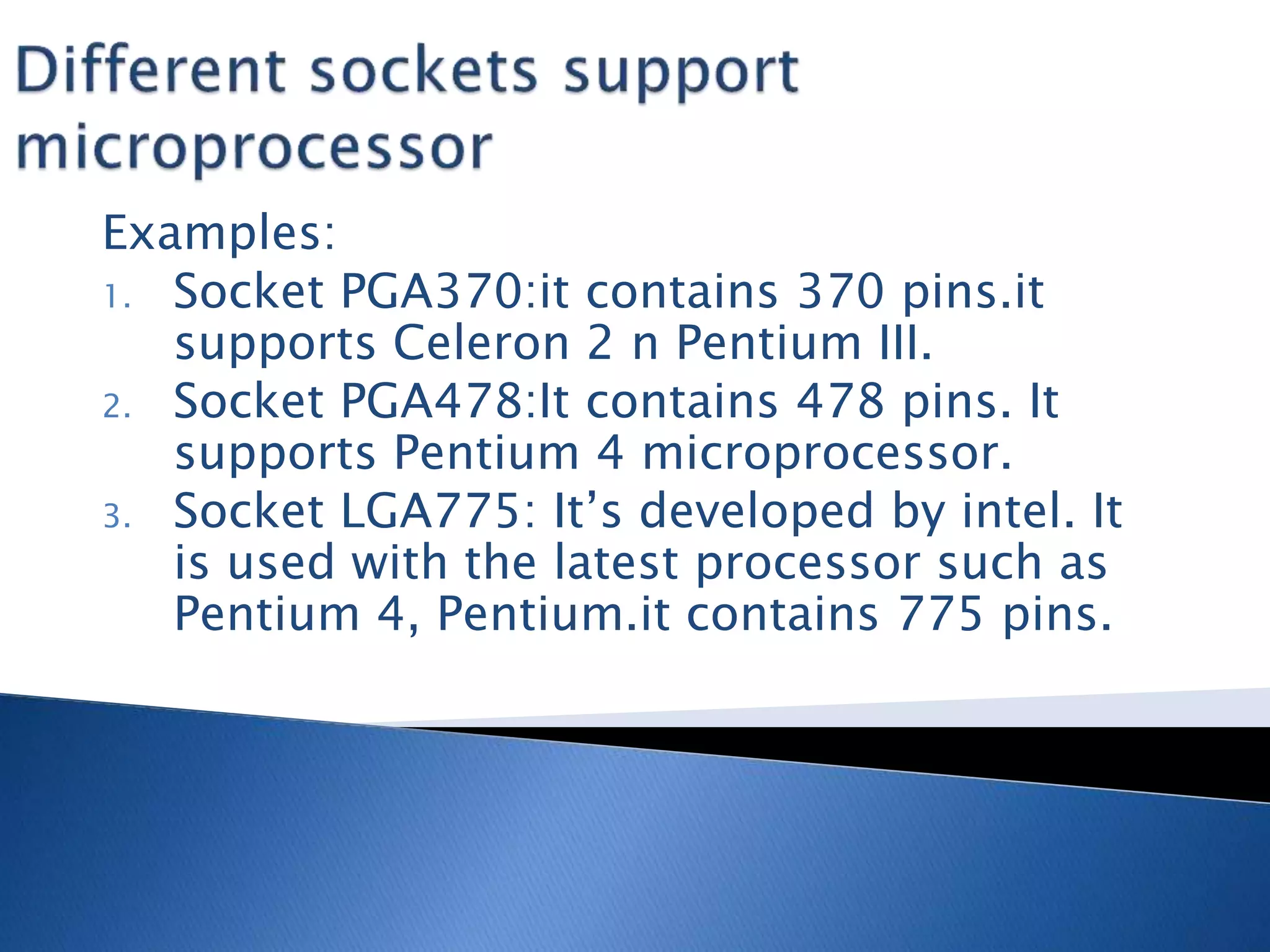 Examples:
1. Socket PGA370:it contains 370 pins.it
supports Celeron 2 n Pentium III.
2. Socket PGA478:It contains 478 pins. It
supports Pentium 4 microprocessor.
3. Socket LGA775: It’s developed by intel. It
is used with the latest processor such as
Pentium 4, Pentium.it contains 775 pins.
 