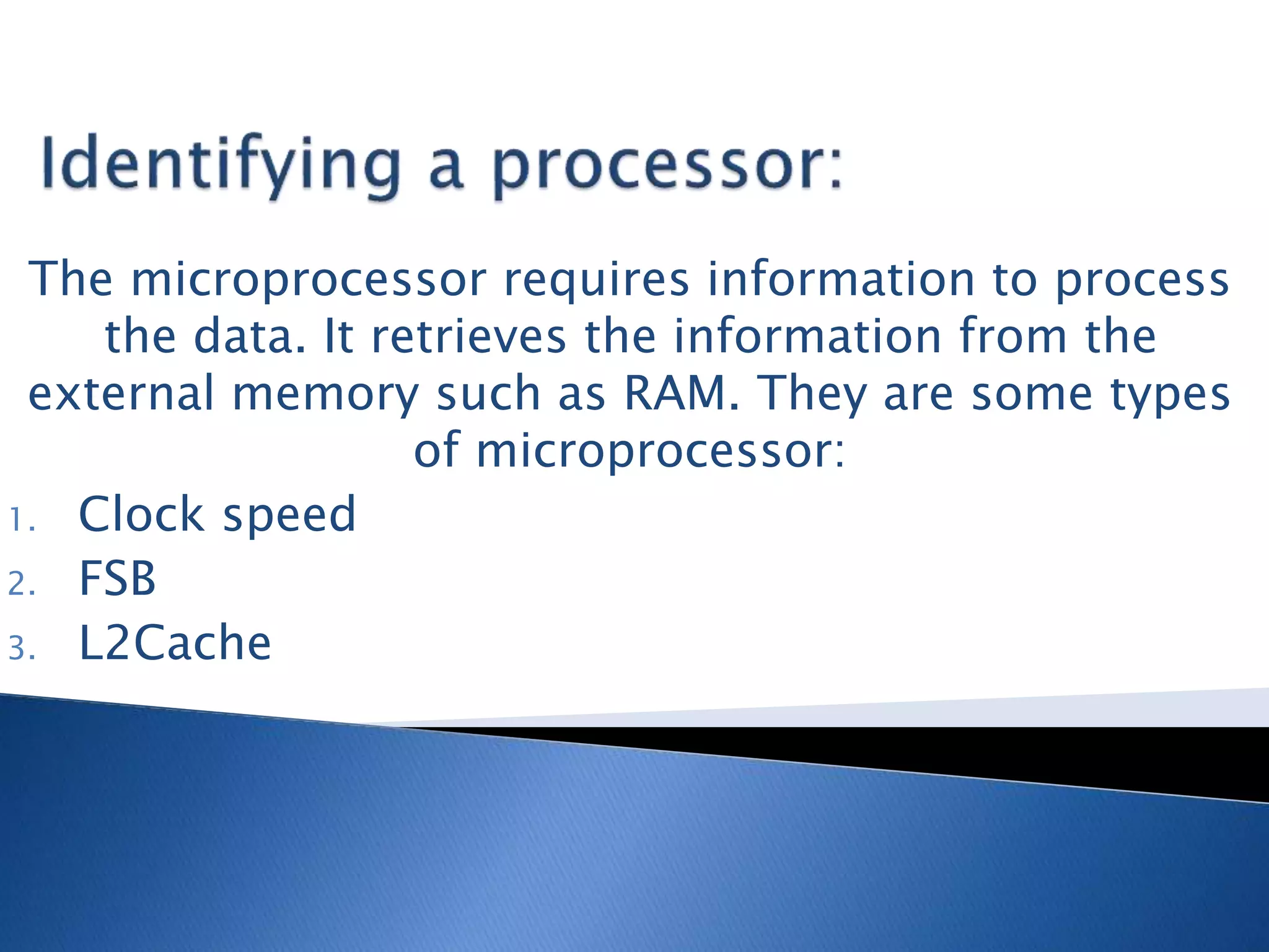 The microprocessor requires information to process
the data. It retrieves the information from the
external memory such as RAM. They are some types
of microprocessor:
1. Clock speed
2. FSB
3. L2Cache
 