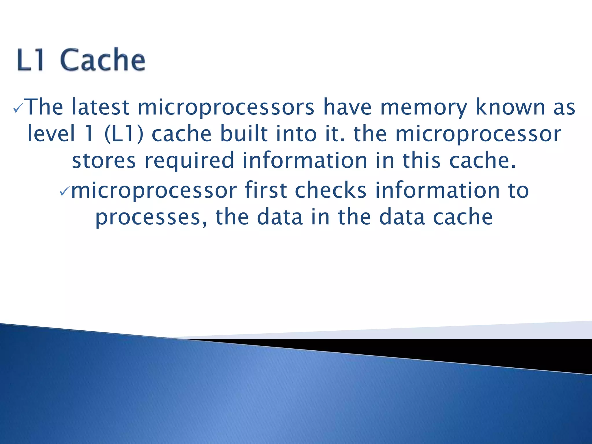 The latest microprocessors have memory known as
level 1 (L1) cache built into it. the microprocessor
stores required information in this cache.
microprocessor first checks information to
processes, the data in the data cache
 