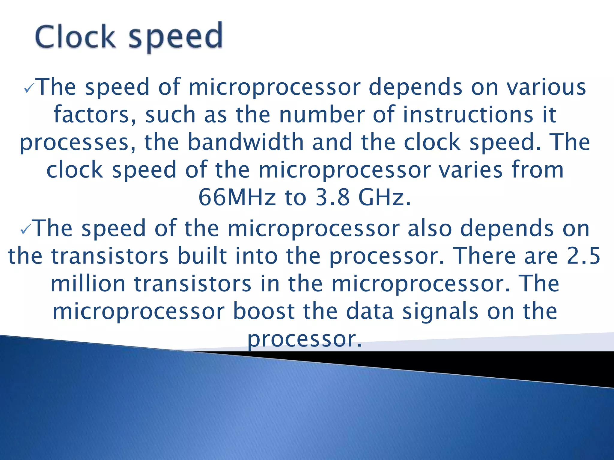 The speed of microprocessor depends on various
factors, such as the number of instructions it
processes, the bandwidth and the clock speed. The
clock speed of the microprocessor varies from
66MHz to 3.8 GHz.
The speed of the microprocessor also depends on
the transistors built into the processor. There are 2.5
million transistors in the microprocessor. The
microprocessor boost the data signals on the
processor.
 