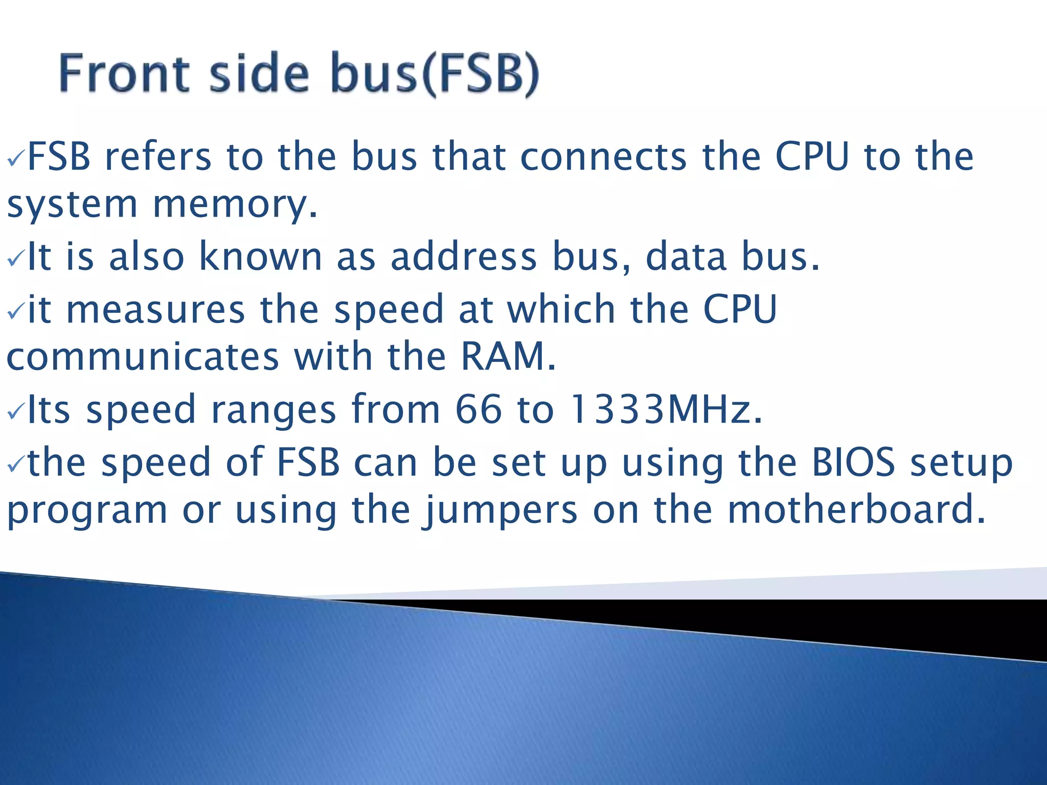 FSB refers to the bus that connects the CPU to the
system memory.
It is also known as address bus, data bus.
it measures the speed at which the CPU
communicates with the RAM.
Its speed ranges from 66 to 1333MHz.
the speed of FSB can be set up using the BIOS setup
program or using the jumpers on the motherboard.
 