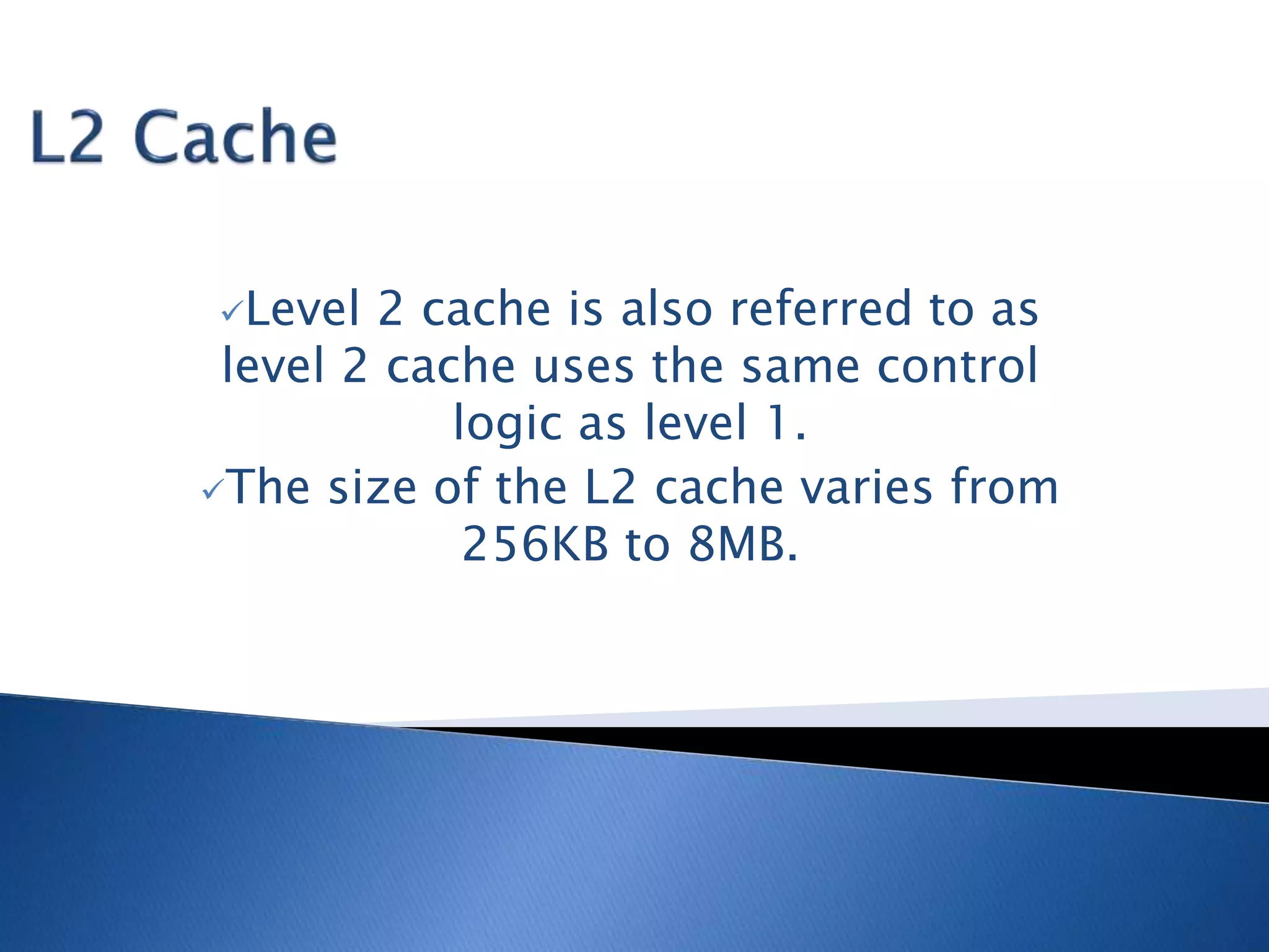 Level 2 cache is also referred to as
level 2 cache uses the same control
logic as level 1.
The size of the L2 cache varies from
256KB to 8MB.
 