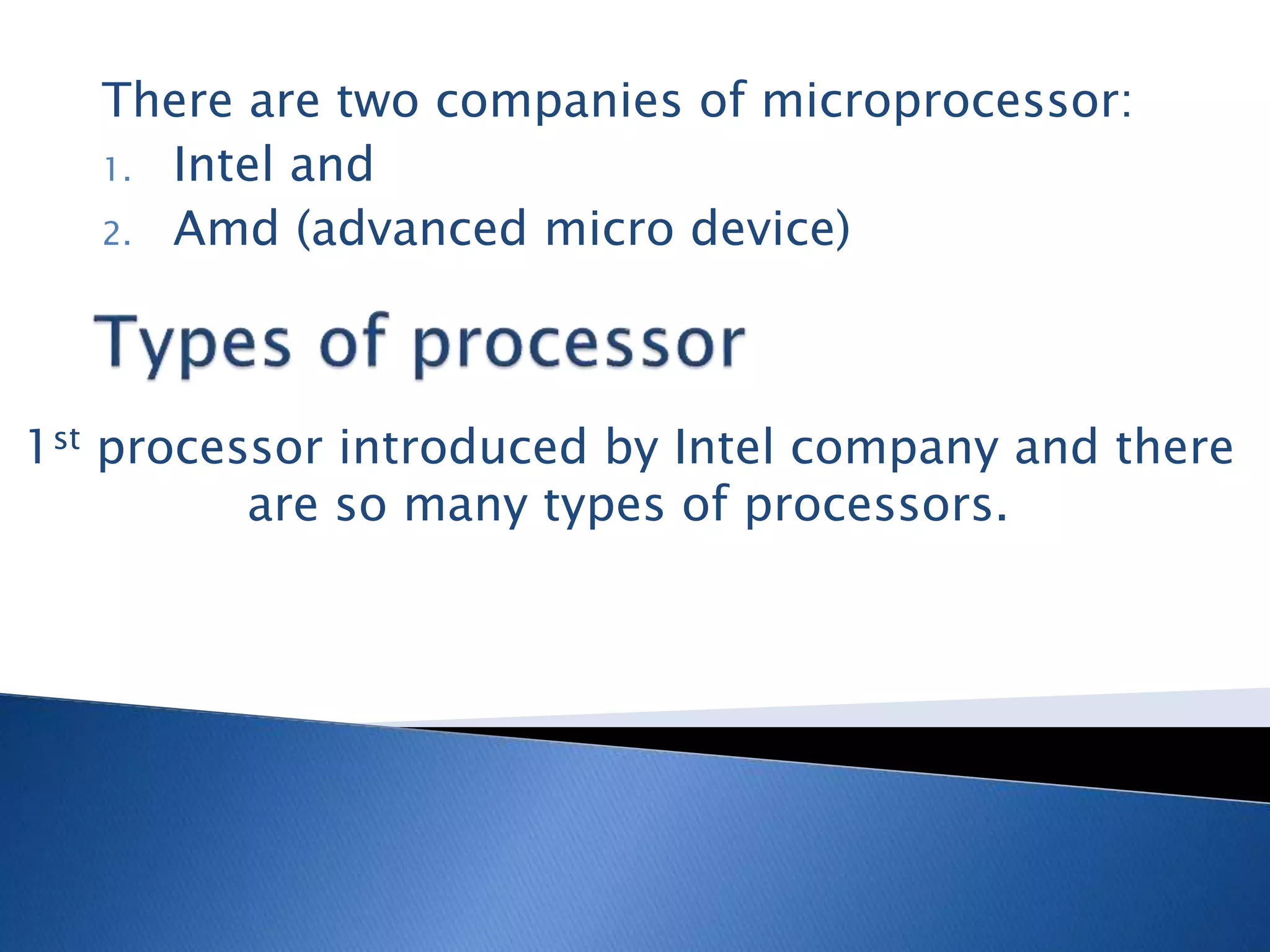 There are two companies of microprocessor:
1. Intel and
2. Amd (advanced micro device)
1st processor introduced by Intel company and there
are so many types of processors.
 