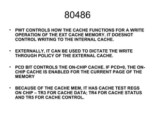 80486
• PWT CONTROLS HOW THE CACHE FUNCTIONS FOR A WRITE
OPERATION OF THE EXT CACHE MEMORY. IT DOESNOT
CONTROL WRITING TO THE INTERNAL CACHE.
• EXTERNALLY, IT CAN BE USED TO DICTATE THE WRITE
THROUGH POLICY OF THE EXTERNAL CACHE.
• PCD BIT CONTROLS THE ON-CHIP CACHE. IF PCD=0, THE ON-
CHIP CACHE IS ENABLED FOR THE CURRENT PAGE OF THE
MEMORY
• BECAUSE OF THE CACHE MEM, IT HAS CACHE TEST REGS
ON CHIP – TR3 FOR CACHE DATA; TR4 FOR CACHE STATUS
AND TR5 FOR CACHE CONTROL.
 