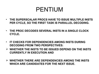 PENTIUM
• THE SUPERSCALAR PROCS HAVE TO ISSUE MULTIPLE INSTS
PER CYCLE, SO THE FIRST TASK IS PARALLEL DECODING.
• THE PROC DECODES SEVERAL INSTS IN A SINGLE CLOCK
CYCLE.
• IT CHECKS FOR DEPENDENCIES AMONG INSTS DURING
DECODING FROM TWO PERSPECTIVES:
 WHETHER THE INSTS TO BE ISSUED DEPEND ON THE INSTS
CURRENTLY IN EXECUTION AND
 WHETHER THERE ARE DEPENDENCIES AMONG THE INSTS
WHICH ARE CANDIDATES FOR THE NEXT ISSUE.
 