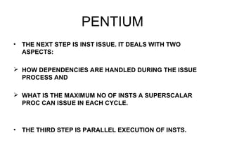 PENTIUM
• THE NEXT STEP IS INST ISSUE. IT DEALS WITH TWO
ASPECTS:
 HOW DEPENDENCIES ARE HANDLED DURING THE ISSUE
PROCESS AND
 WHAT IS THE MAXIMUM NO OF INSTS A SUPERSCALAR
PROC CAN ISSUE IN EACH CYCLE.
• THE THIRD STEP IS PARALLEL EXECUTION OF INSTS.
 