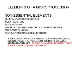 ELEMENTS OF A MICROPROCESSOR
NON-ESSENTIAL ELEMENTS:
GENERAL PURPOSE REGISTERS
INDEX REGISTERS
STACK POINTER
INTERRUPT PRIORITY ARBITRATION, BARREL SHIFTER
DMA CONTROL LOGIC
TRANSLATION LOOKASIDE BUFFER,ETC.
-----------------------------------------------------
IF WE ADD ANY OR ALL OF THESE : QUANTIZER, RAM, ROM,
COUNTER/TIMER, I/O PORTS, ETC. THEN IT IS CALLED A
MICRO-CONTROLLER . DESIGN OF A MICRO-CONTROLLER IS
A STEP TOWARDS MINIATURIZATION.
 