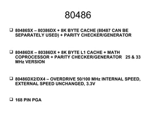 80486
 80486SX – 80386DX + 8K BYTE CACHE (80487 CAN BE
SEPARATELY USED) + PARITY CHECKER/GENERATOR
 80486DX – 80386DX + 8K BYTE L1 CACHE + MATH
COPROCESSOR + PARITY CHECKER/GENERATOR 25 & 33
MHz VERSION
 80486DX2/DX4 – OVERDRIVE 50/100 MHz INTERNAL SPEED,
EXTERNAL SPEED UNCHANGED, 3.3V
 168 PIN PGA
 
