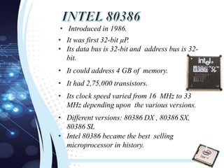 • Introduced in 1986.
• It was first 32-bit µP.
• Its data bus is 32-bit and address bus is 32-
bit.
• It could address 4 GB of memory.
• It had 2,75,000 transistors.
• Its clock speed varied from 16 MHz to 33
MHz depending upon the various versions.
• Different versions: 80386 DX , 80386 SX,
80386 SL
• Intel 80386 became the best selling
microprocessor in history.
1
7
 
