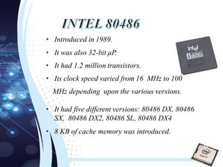 • Introduced in 1989.
• It was also 32-bit µP.
• It had 1.2 million transistors.
• Its clock speed varied from 16 MHz to 100
MHz depending upon the various versions.
• It had five different versions: 80486 DX, 80486
SX, 80486 DX2, 80486 SL, 80486 DX4
• 8 KB of cache memory was introduced.
18
 