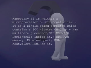 Raspberry Pi is neither a
microprocessor or microcontroller ,
it is a single board computer which
contains a SOC (System On Chip - Has
multicore processor,GPU,ROM,I/O
Peripherals inside it.),DDR RAM
memory, Ethernet port, USB
host,micro HDMI on it.
 