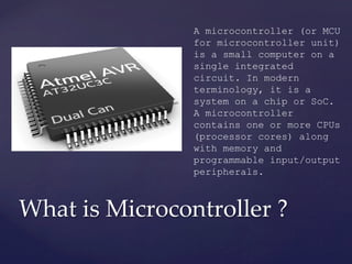 What is Microcontroller ?	
A microcontroller (or MCU
for microcontroller unit)
is a small computer on a
single integrated
circuit. In modern
terminology, it is a
system on a chip or SoC.
A microcontroller
contains one or more CPUs
(processor cores) along
with memory and
programmable input/output
peripherals.
 