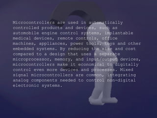 Microcontrollers are used in automatically
controlled products and devices, such as
automobile engine control systems, implantable
medical devices, remote controls, office
machines, appliances, power tools, toys and other
embedded systems. By reducing the size and cost
compared to a design that uses a separate
microprocessor, memory, and input/output devices,
microcontrollers make it economical to digitally
control even more devices and processes. Mixed
signal microcontrollers are common, integrating
analog components needed to control non-digital
electronic systems.
 