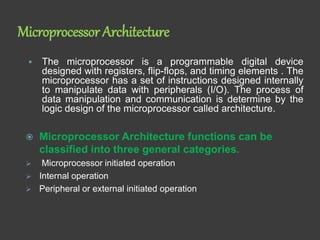 Microprocessor Architecture
 The microprocessor is a programmable digital device
designed with registers, flip-flops, and timing elements . The
microprocessor has a set of instructions designed internally
to manipulate data with peripherals (I/O). The process of
data manipulation and communication is determine by the
logic design of the microprocessor called architecture.
 Microprocessor Architecture functions can be
classified into three general categories.
 Microprocessor initiated operation
 Internal operation
 Peripheral or external initiated operation
 