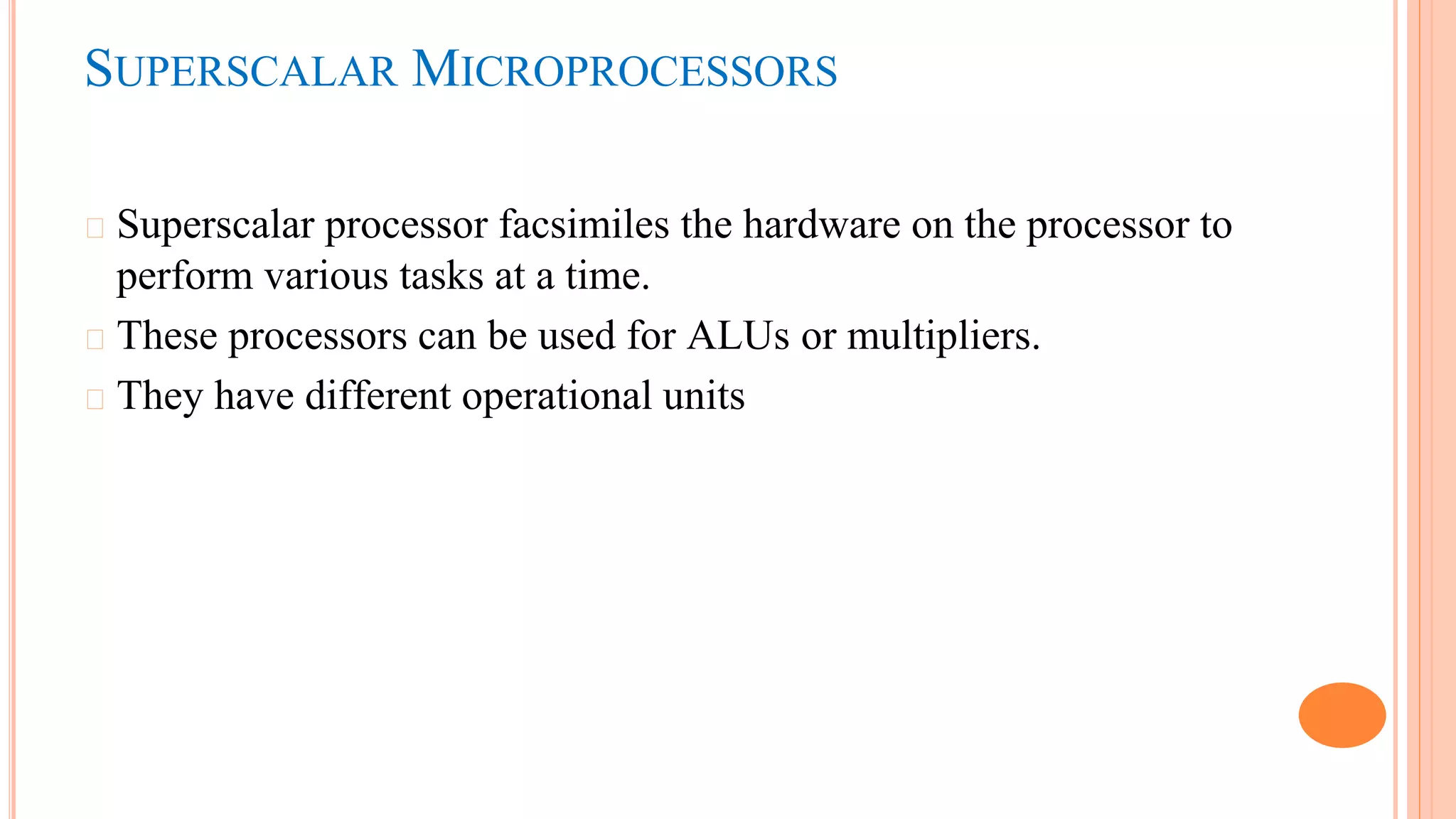 SUPERSCALAR MICROPROCESSORS
� Superscalar processor facsimiles the hardware on the processor to
perform various tasks at a time.
� These processors can be used for ALUs or multipliers.
� They have different operational units
 