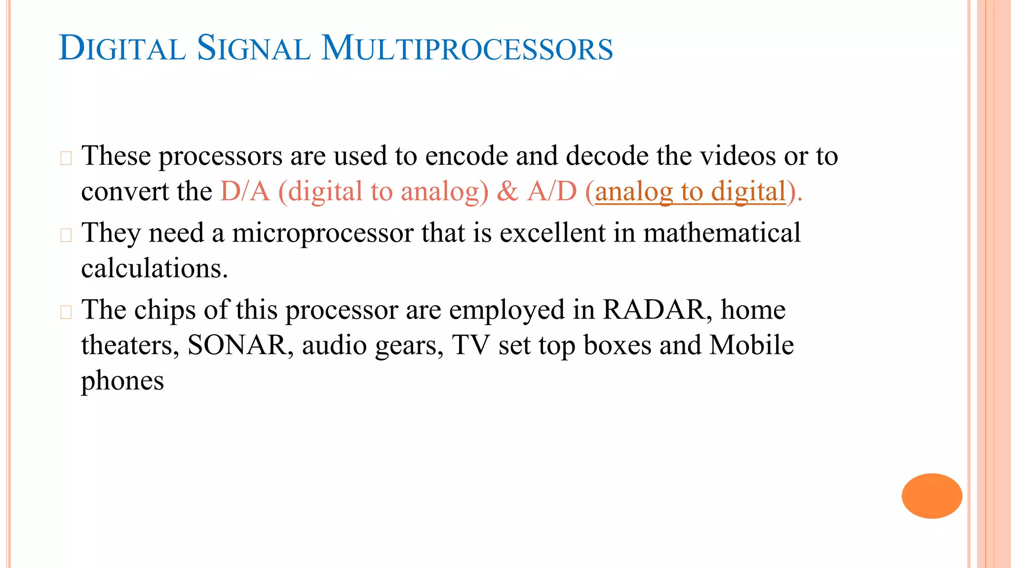 DIGITAL SIGNAL MULTIPROCESSORS
� These processors are used to encode and decode the videos or to
convert the D/A (digital to analog) & A/D (analog to digital).
� They need a microprocessor that is excellent in mathematical
calculations.
� The chips of this processor are employed in RADAR, home
theaters, SONAR, audio gears, TV set top boxes and Mobile
phones
 