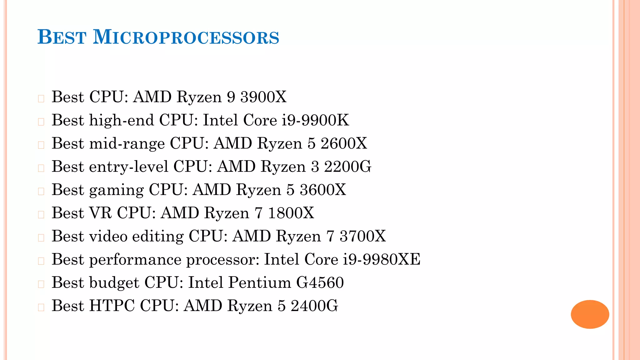 BEST MICROPROCESSORS
� Best CPU: AMD Ryzen 9 3900X
� Best high-end CPU: Intel Core i9-9900K
� Best mid-range CPU: AMD Ryzen 5 2600X
� Best entry-level CPU: AMD Ryzen 3 2200G
� Best gaming CPU: AMD Ryzen 5 3600X
� Best VR CPU: AMD Ryzen 7 1800X
� Best video editing CPU: AMD Ryzen 7 3700X
� Best performance processor: Intel Core i9-9980XE
� Best budget CPU: Intel Pentium G4560
� Best HTPC CPU: AMD Ryzen 5 2400G
 