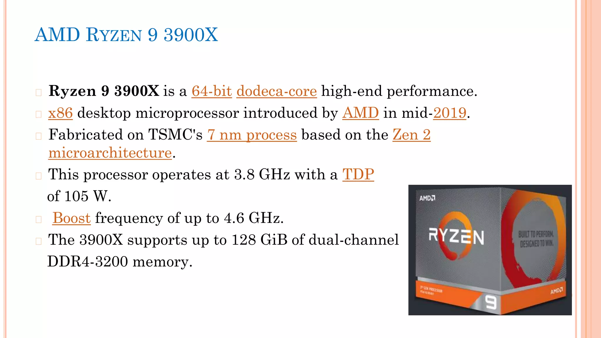 AMD RYZEN 9 3900X
� Ryzen 9 3900X is a 64-bit dodeca-core high-end performance.
� x86 desktop microprocessor introduced by AMD in mid-2019.
� Fabricated on TSMC's 7 nm process based on the Zen 2
microarchitecture.
� This processor operates at 3.8 GHz with a TDP
of 105 W.
� Boost frequency of up to 4.6 GHz.
� The 3900X supports up to 128 GiB of dual-channel
DDR4-3200 memory.
 