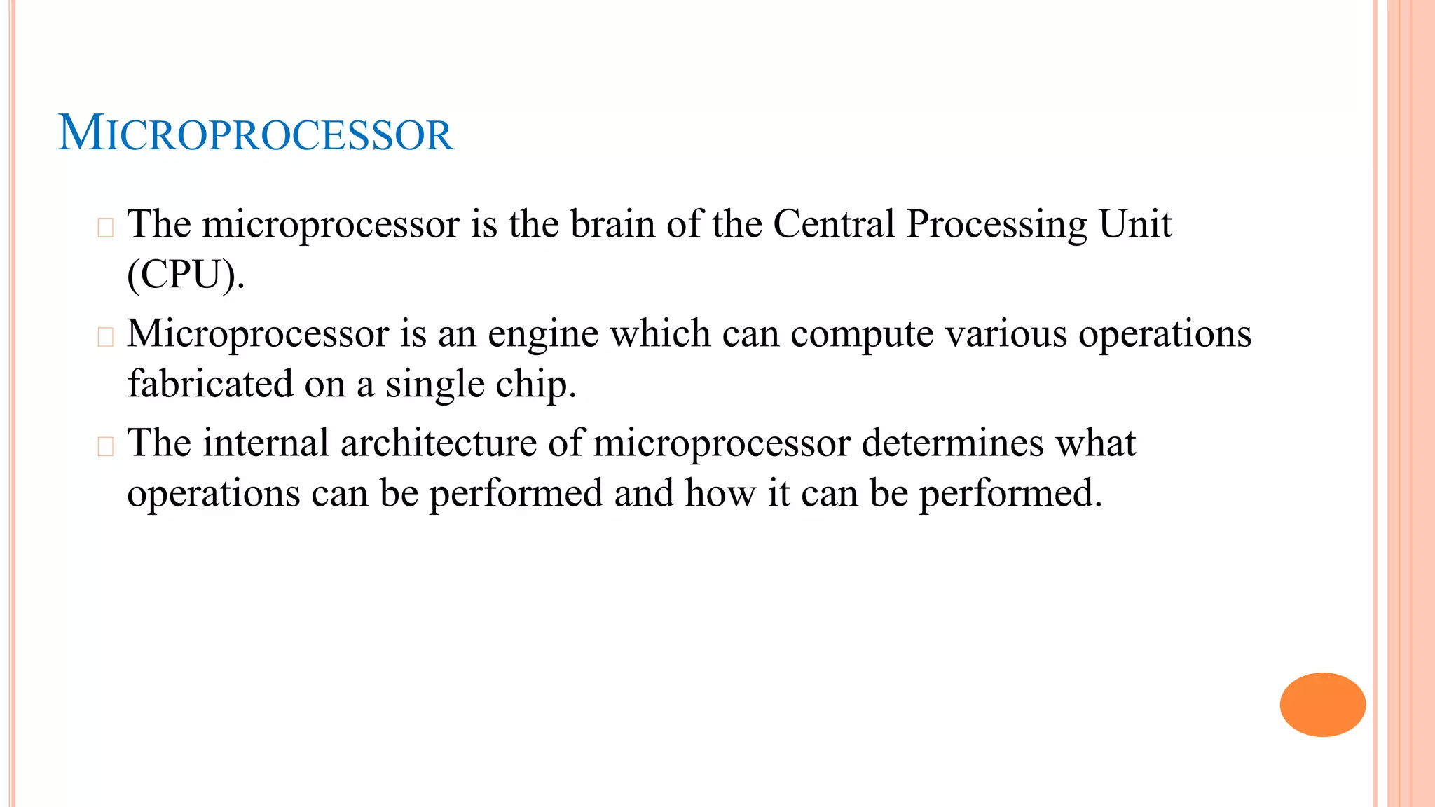 MICROPROCESSOR
� The microprocessor is the brain of the Central Processing Unit
(CPU).
� Microprocessor is an engine which can compute various operations
fabricated on a single chip.
� The internal architecture of microprocessor determines what
operations can be performed and how it can be performed.
 