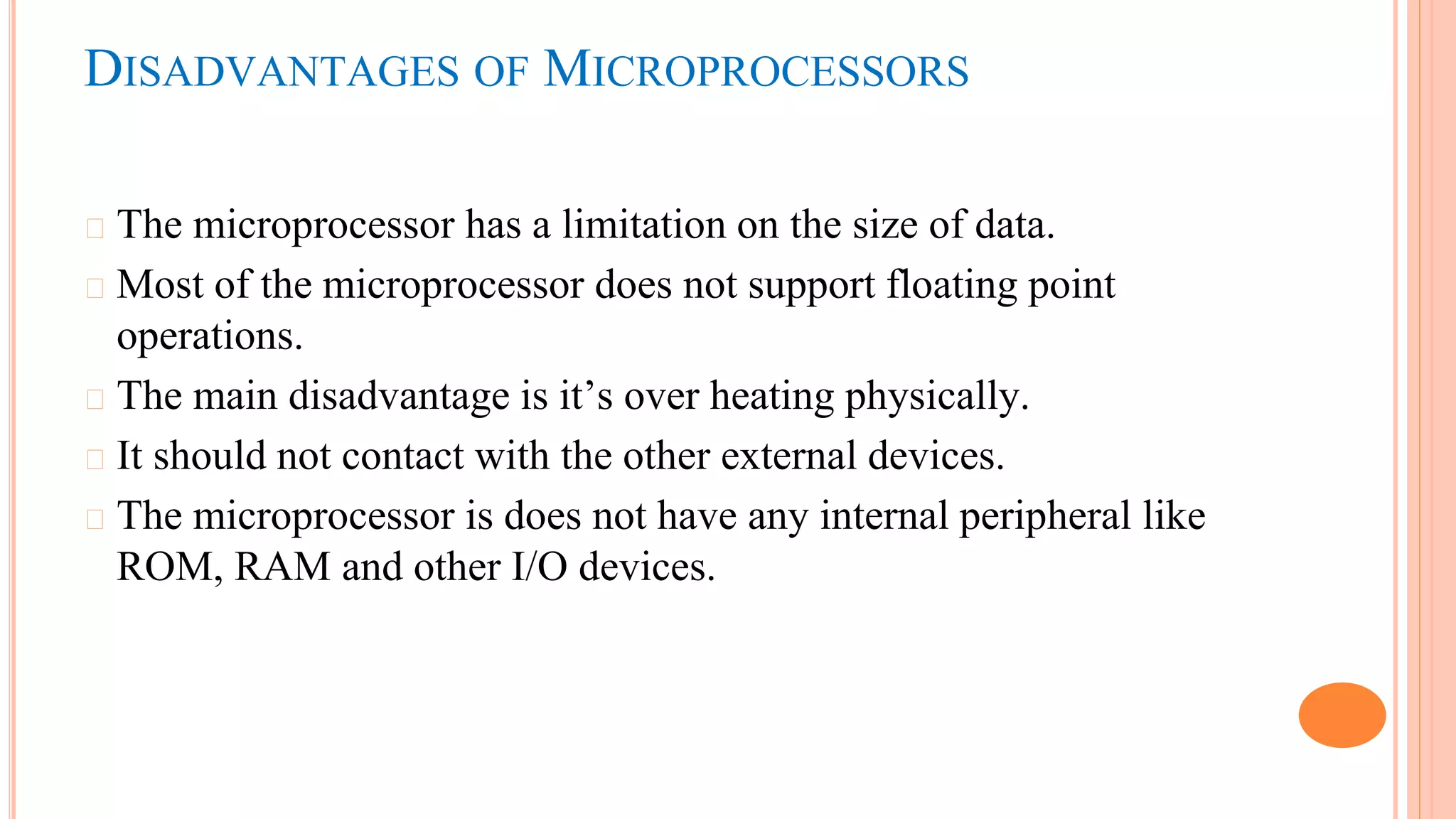 DISADVANTAGES OF MICROPROCESSORS
� The microprocessor has a limitation on the size of data.
� Most of the microprocessor does not support floating point
operations.
� The main disadvantage is it’s over heating physically.
� It should not contact with the other external devices.
� The microprocessor is does not have any internal peripheral like
ROM, RAM and other I/O devices.
 