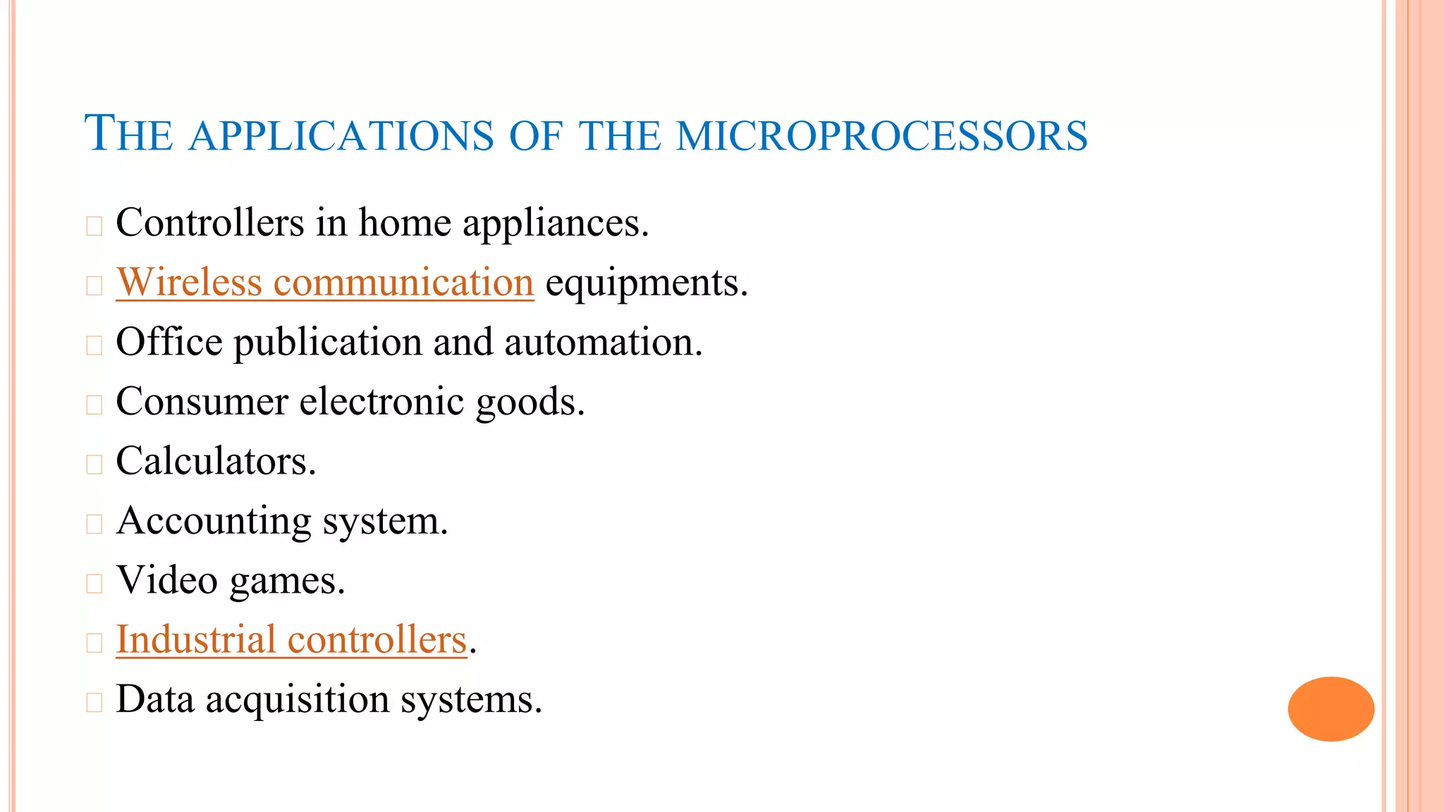 THE APPLICATIONS OF THE MICROPROCESSORS
� Controllers in home appliances.
� Wireless communication equipments.
� Office publication and automation.
� Consumer electronic goods.
� Calculators.
� Accounting system.
� Video games.
� Industrial controllers.
� Data acquisition systems.
 