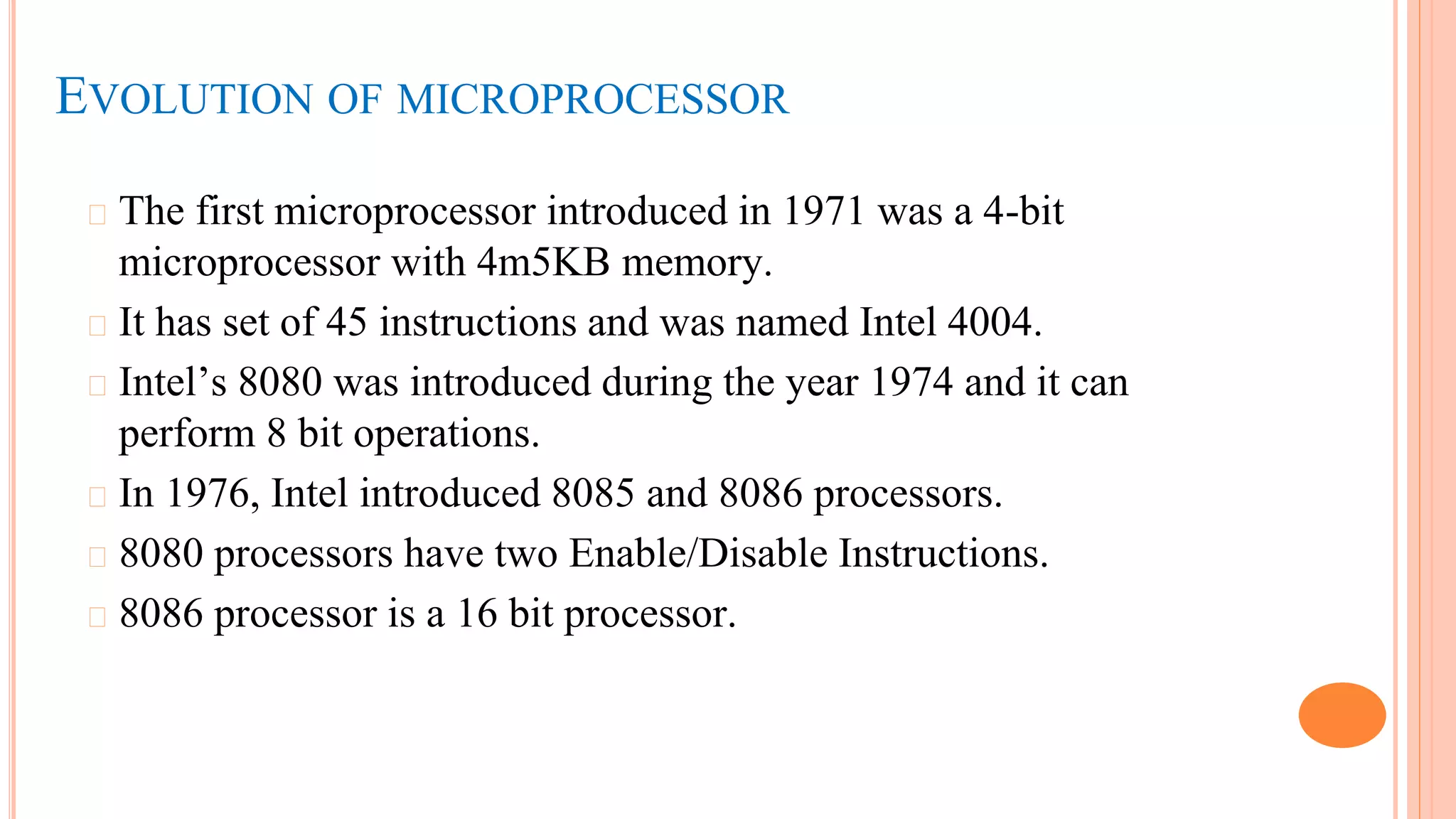 EVOLUTION OF MICROPROCESSOR
� The first microprocessor introduced in 1971 was a 4-bit
microprocessor with 4m5KB memory.
� It has set of 45 instructions and was named Intel 4004.
� Intel’s 8080 was introduced during the year 1974 and it can
perform 8 bit operations.
� In 1976, Intel introduced 8085 and 8086 processors.
� 8080 processors have two Enable/Disable Instructions.
� 8086 processor is a 16 bit processor.
 